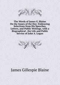 The Words of James G. Blaine On the Issues of the Day: Embracing Selections from His Speeches, Letters, and Public Writings. with a Biographical . the Life and Public Service of John A. Logan