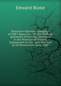 Dominion Election: Campaign of 1887. Speeches . On the Political Questions of the Day, Delivered in the Province of Ontario, Subsequent to the . and Previous to Its Dissolution, Jany., 1887