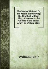 The Soldier'S Friend: Or, the Means of Preserving the Health of Military Men; Addressed to the Officers of the British Army: By William Blair, .