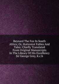 Reynard The Fox In South Africa; Or, Hottentot Fables And Tales: Chiefly Translated From Original Manuscripts In The Library Of His Excellency Sir George Grey, K.c.b