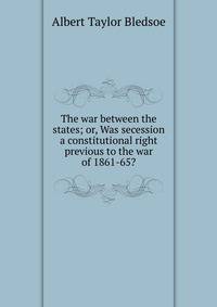 The war between the states; or, Was secession a constitutional right previous to the war of 1861-65?