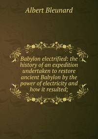 Babylon electrified: the history of an expedition undertaken to restore ancient Babylon by the power of electricity and how it resulted;