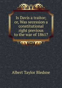 Is Davis a traitor; or, Was secession a constitutional right previous to the war of 1861?