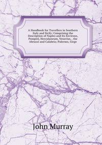A Handbook for Travellers in Southern Italy and Sicily: Comprising the Description of Naples and Its Environs, Pompeii, Herculaneum, Vesuvius, . the Abruzzi and Calabria; Palermo, Girge