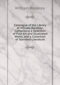 Catalogue of the Library of William Bleakley: Comprising a Selection of Fine Art and Illustrated Works, and a Collection of Standard Literature
