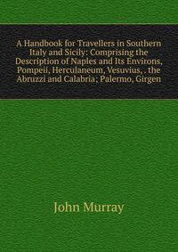 A Handbook for Travellers in Southern Italy and Sicily: Comprising the Description of Naples and Its Environs, Pompeii, Herculaneum, Vesuvius, . the Abruzzi and Calabria; Palermo, Girgen