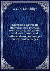 Dams and weirs; an analytical and practical treatise on gravity dams and weirs; arch and buttress dams; submerged weirs; and barrages
