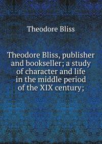 Theodore Bliss, publisher and bookseller; a study of character and life in the middle period of the XIX century;