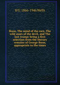 Boon, The mind of the race, The wild asses of the devil, and The last trump; being a first selection from the literary remains of George Boon, appropriate to the times