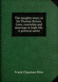 The naughty man; or Sir Thomas Brown. Love, courtship and marriage in high life. A poetical satire