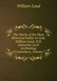 The Works of the Most Reverend Father in God, William Laud, D.D. Sometime Lord Archbishop of Canterbury, Volume 7