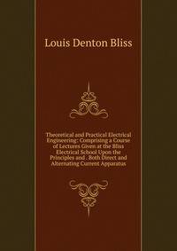 Theoretical and Practical Electrical Engineering: Comprising a Course of Lectures Given at the Bliss Electrical School Upon the Principles and . Both Direct and Alternating Current Apparatus