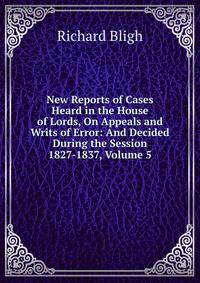 New Reports of Cases Heard in the House of Lords, On Appeals and Writs of Error: And Decided During the Session 1827-1837, Volume 5
