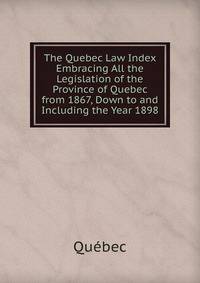 The Quebec Law Index Embracing All the Legislation of the Province of Quebec from 1867, Down to and Including the Year 1898
