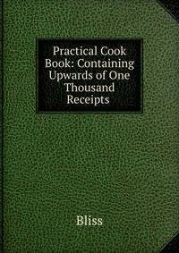 Practical Cook Book: Containing Upwards of One Thousand Receipts .