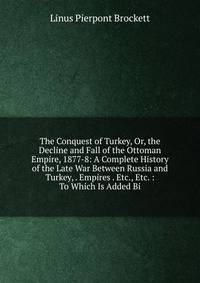 The Conquest of Turkey, Or, the Decline and Fall of the Ottoman Empire, 1877-8: A Complete History of the Late War Between Russia and Turkey, . Empires . Etc., Etc. : To Which Is Added Bi