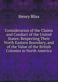 Consideration of the Claims and Conduct of the United States: Respecting Their North Eastern Boundary, and of the Value of the British Colonies in North America