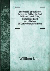 The Works of the Most Reverend Father in God, William Laud, D.D., Sometime Lord Archbishop of Canterbury: Sermons