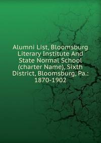 Alumni List, Bloomsburg Literary Institute And State Normal School (charter Name), Sixth District, Bloomsburg, Pa.: 1870-1902.