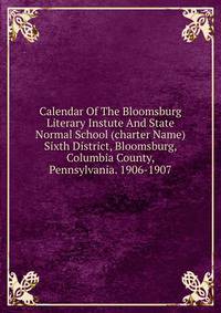 Calendar Of The Bloomsburg Literary Instute And State Normal School (charter Name) Sixth District, Bloomsburg, Columbia County, Pennsylvania. 1906-1907