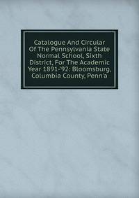 Catalogue And Circular Of The Pennsylvania State Normal School, Sixth District, For The Academic Year 1891-'92: Bloomsburg, Columbia County, Penn'a