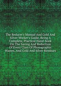 The Reducer's Manual And Gold And Silver Worker's Guide, Being A Complete, Practical Hand-book On The Saving And Reduction Of Every Class Of Photographic Wastes, And Gold And Silver Residues