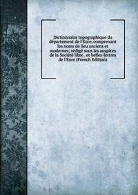 Dictionnaire topographique du d?partement de l'Eure, comprenant les noms de lieu anciens et modernes; r?dig? sous les auspices de la Soci?t? libre . et belles-lettres de l'Eure (French Edition)