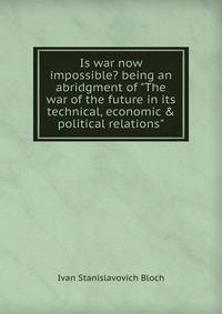 Is war now impossible? being an abridgment of "The war of the future in its technical, economic &amp; political relations"