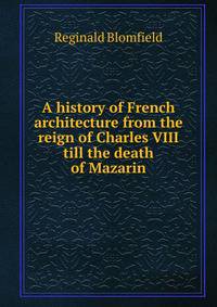 A history of French architecture from the reign of Charles VIII till the death of Mazarin