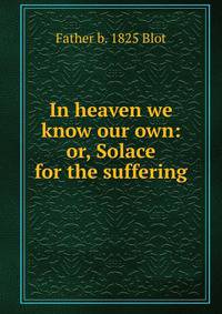In heaven we know our own: or, Solace for the suffering