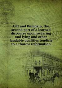 Citt and Bumpkin, the second part of a learned discourse upon swearing and lying and other laudable qualities tending to a thorow reformation