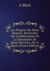 Les Origines Du Senat Romain: Recherches Sur La Reformation Et La Dissolution Du Senat Patricien, Par G. Bloch (French Edition)