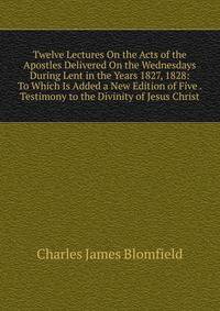 Twelve Lectures On the Acts of the Apostles Delivered On the Wednesdays During Lent in the Years 1827, 1828: To Which Is Added a New Edition of Five . Testimony to the Divinity of Jesus Christ