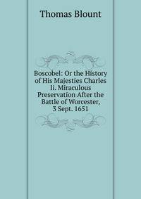 Boscobel: Or the History of His Majesties Charles Ii. Miraculous Preservation After the Battle of Worcester, 3 Sept. 1651