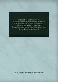 Notices of the Churches of Warwickshire. Deanery of Warwick. The Architectural Descriptions &amp;c. by M.H. Bloxam. Under the Superintendence of the . Nat. Hist. and Arch. Society, Volume 1