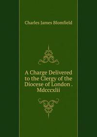 A Charge Delivered to the Clergy of the Diocese of London . Mdcccxlii.