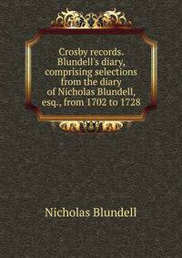 Crosby records. Blundell's diary, comprising selections from the diary of Nicholas Blundell, esq., from 1702 to 1728