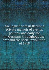 An English wife in Berlin: a private memoir of events, politics, and daily life in Germany throughout the war and the social revolution of 1918