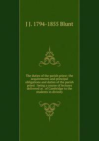The duties of the parish priest: the acquirements and principal obligations and duties of the parish priest : being a course of lectures delivered at . of Cambridge to the students in divinity