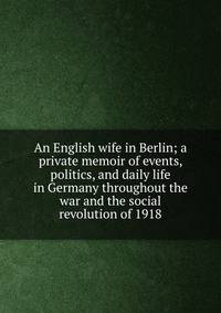 An English wife in Berlin; a private memoir of events, politics, and daily life in Germany throughout the war and the social revolution of 1918