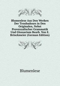 Blumenlese Aus Den Werken Der Troubadours in Den Originalen, Nebst Provenzalischer Grammatik Und Glossarium Bearb. Von E. Brinckmeier (German Edition)