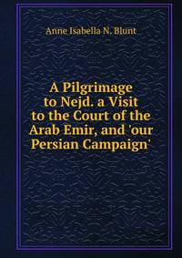 A Pilgrimage to Nejd. a Visit to the Court of the Arab Emir, and 'our Persian Campaign'.
