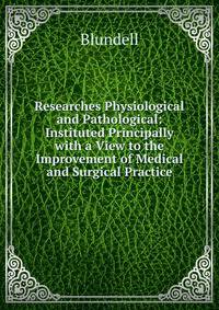Researches Physiological and Pathological: Instituted Principally with a View to the Improvement of Medical and Surgical Practice
