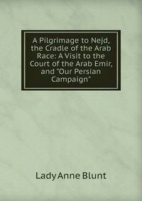 A Pilgrimage to Nejd, the Cradle of the Arab Race: A Visit to the Court of the Arab Emir, and "Our Persian Campaign".