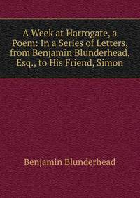 A Week at Harrogate, a Poem: In a Series of Letters, from Benjamin Blunderhead, Esq., to His Friend, Simon