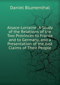 Alsace-Lorraine: A Study of the Relations of the Two Provinces to France and to Germany, and a Presentation of the Just Claims of Their People