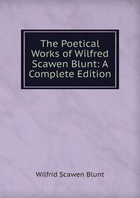 The Poetical Works of Wilfred Scawen Blunt: A Complete Edition
