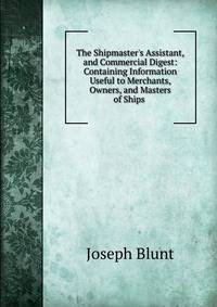 The Shipmaster's Assistant, and Commercial Digest: Containing Information Useful to Merchants, Owners, and Masters of Ships .