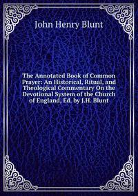The Annotated Book of Common Prayer: An Historical, Ritual, and Theological Commentary On the Devotional System of the Church of England, Ed. by J.H. Blunt