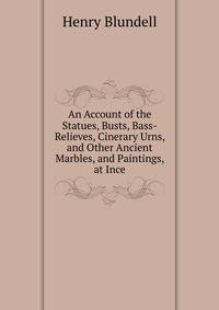 An Account of the Statues, Busts, Bass-Relieves, Cinerary Urns, and Other Ancient Marbles, and Paintings, at Ince